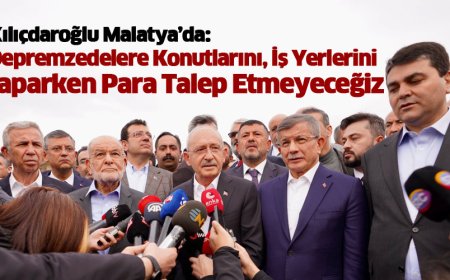KILIÇDAROĞLU MALATYA’DA: DEPREMZEDELERE KONUTLARINI, İŞ YERLERİNİ YAPARKEN PARA TALEP ETMEYECEĞİZ